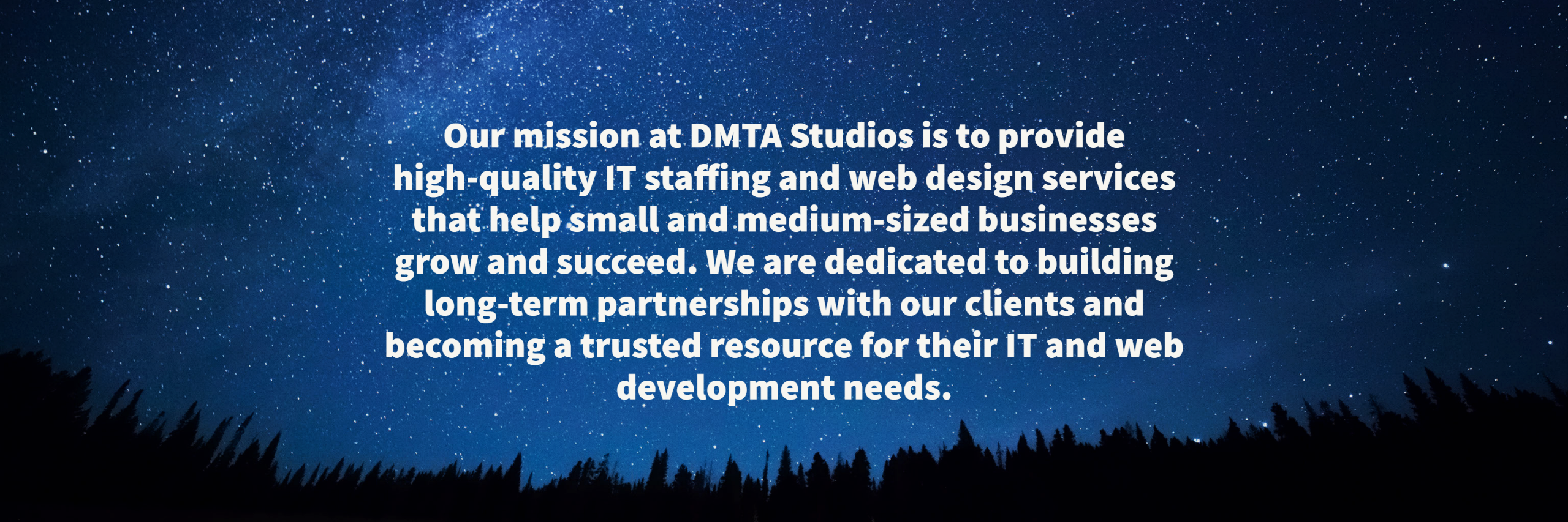 Our mission at DMTA Studios is to provide high-quality IT staffing and web design services that help small and medium-sized businesses grow and succeed. We are dedicated to building long-term partnerships with our clients and becoming a trusted resource for their IT and web development needs. 